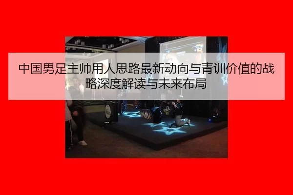中国男足主帅用人思路最新动向与青训价值的战略深度解读与未来布局